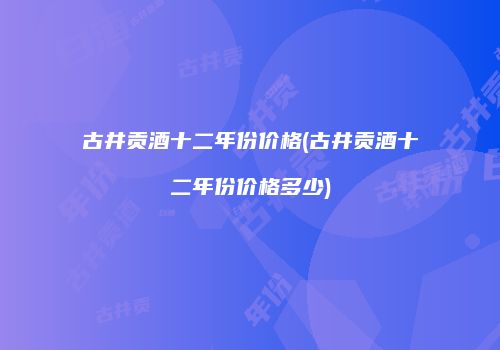 古井贡酒十二年份价格(古井贡酒十二年份价格多少)