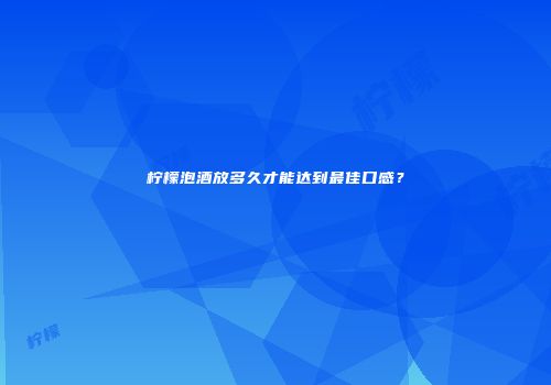 柠檬泡酒放多久才能达到最佳口感？