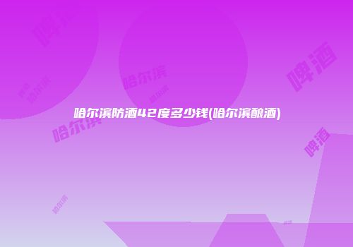 哈尔滨防酒42度多少钱(哈尔滨酿酒)