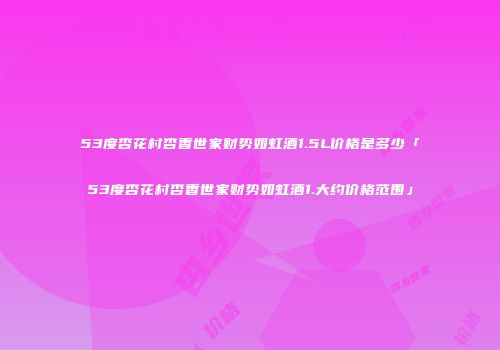 53度杏花村杏香世家财势如虹酒1.5L价格是多少「53度杏花村杏香世家财势如虹酒1.大约价格范围」