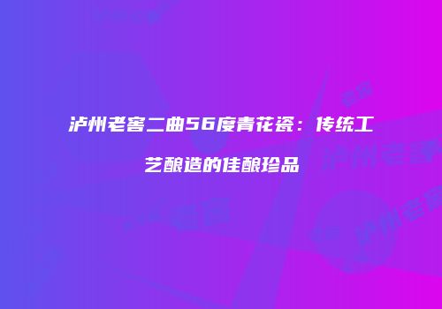 泸州老窖二曲56度青花瓷：传统工艺酿造的佳酿珍品