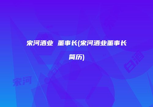 宋河酒业 董事长(宋河酒业董事长简历)