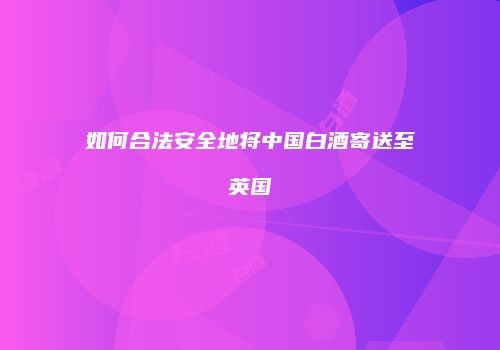 如何合法安全地将中国白酒寄送至英国