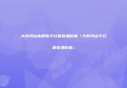 大好河山赤霞珠干红葡萄酒价格「大好河山干红葡萄酒价格」