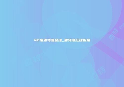 42度四特酒金缘_四特酒红缘价格