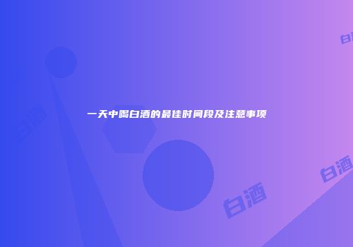 一天中喝白酒的最佳时间段及注意事项