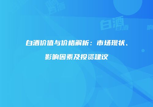 白酒价值与价格解析：市场现状、影响因素及投资建议