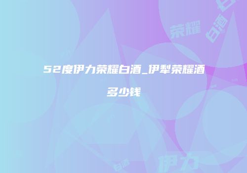 52度伊力荣耀白酒_伊犁荣耀酒多少钱