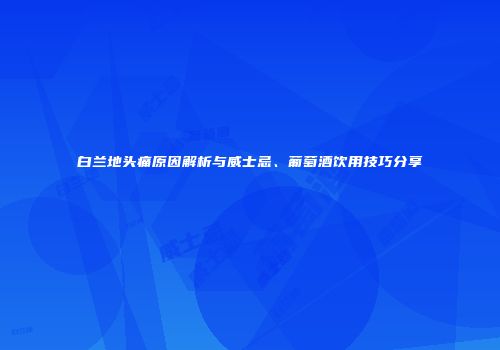 白兰地头痛原因解析与威士忌、葡萄酒饮用技巧分享