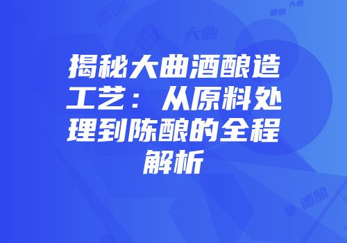 揭秘大曲酒酿造工艺：从原料处理到陈酿的全程解析