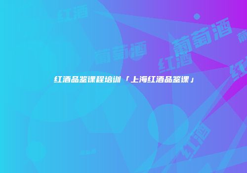 红酒品鉴课程培训「上海红酒品鉴课」