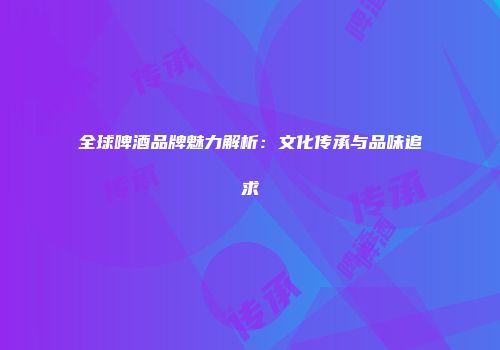 全球啤酒品牌魅力解析：文化传承与品味追求