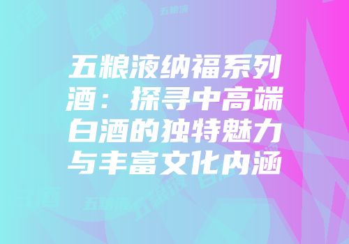 五粮液纳福系列酒：探寻中高端白酒的独特魅力与丰富文化内涵