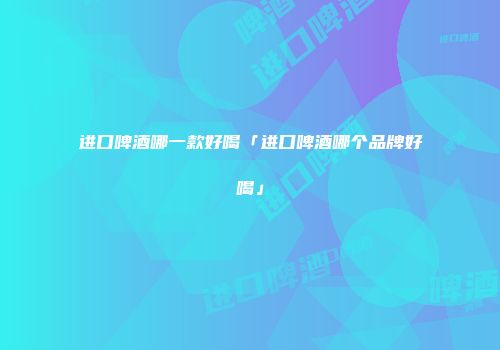 进口啤酒哪一款好喝「进口啤酒哪个品牌好喝」