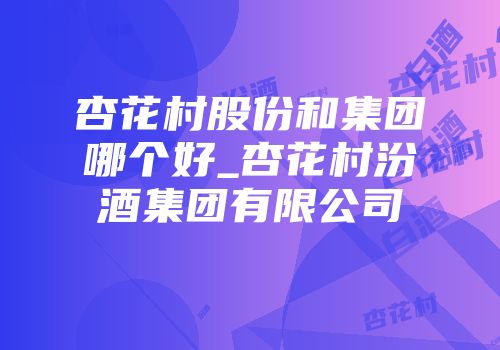 杏花村股份和集团哪个好_杏花村汾酒集团有限公司