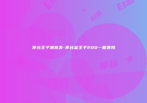 茅台王子酒批发-茅台金王子200一瓶贵吗