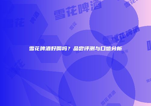 雪花啤酒好喝吗？品尝评测与口感分析