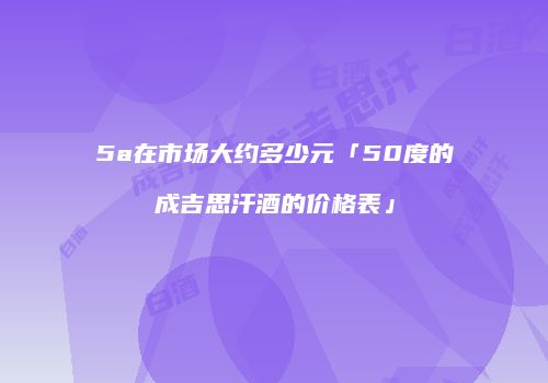 5a在市场大约多少元「50度的成吉思汗酒的价格表」