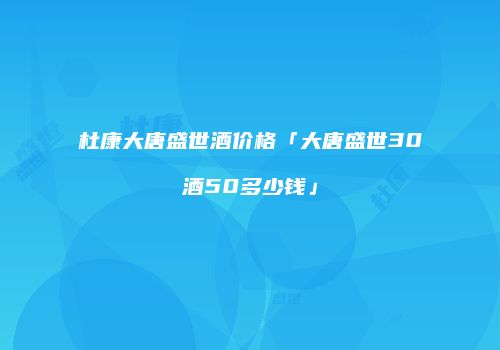 杜康大唐盛世酒价格「大唐盛世30酒50多少钱」