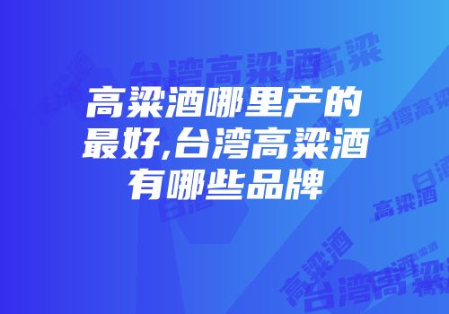 高粱酒哪里产的最好,台湾高粱酒有哪些品牌