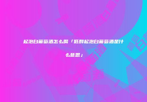 起泡白葡萄酒怎么喝「低醇起泡白葡萄酒是什么意思」