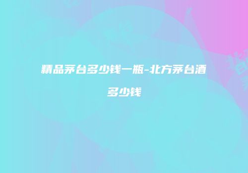 精品茅台多少钱一瓶-北方茅台酒多少钱