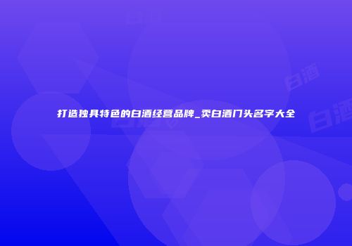 打造独具特色的白酒经营品牌_卖白酒门头名字大全