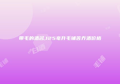 带毛的酒名,125毫升毛铺苦乔酒价格