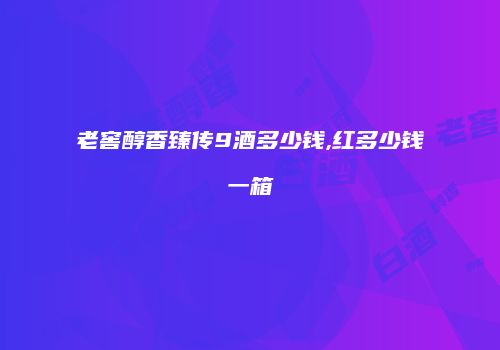 老窖醇香臻传9酒多少钱,红多少钱一箱