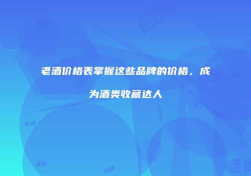 老酒价格表掌握这些品牌的价格，成为酒类收藏达人
