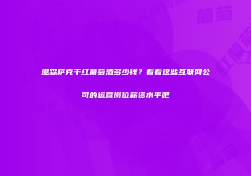 温森萨克干红葡萄酒多少钱？看看这些互联网公司的运营岗位薪资水平吧