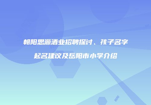 朝阳思源酒业招聘探讨、孩子名字起名建议及岳阳市小学介绍