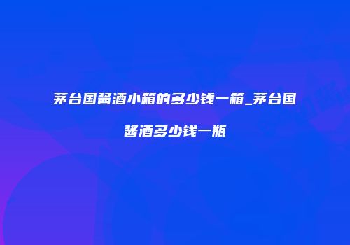 茅台国酱酒小箱的多少钱一箱_茅台国酱酒多少钱一瓶