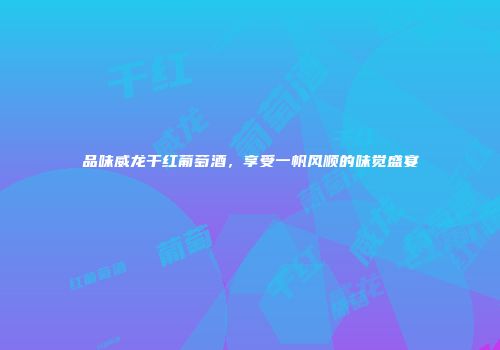 品味威龙干红葡萄酒，享受一帆风顺的味觉盛宴