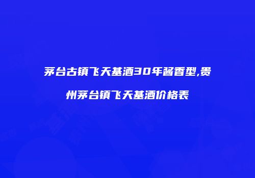 茅台古镇飞天基酒30年酱香型,贵州茅台镇飞天基酒价格表