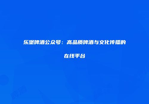 乐堡啤酒公众号：高品质啤酒与文化传播的在线平台