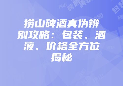捞山碑酒真伪辨别攻略：包装、酒液、价格全方位揭秘