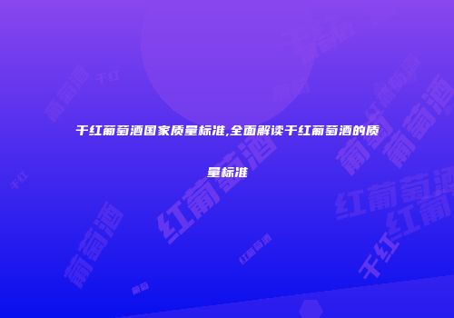 干红葡萄酒国家质量标准,全面解读干红葡萄酒的质量标准