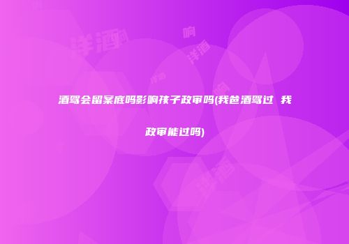 酒驾会留案底吗影响孩子政审吗(我爸酒驾过 我政审能过吗)