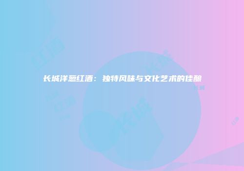 长城洋葱红酒：独特风味与文化艺术的佳酿