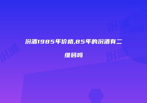 汾酒1985年价格,85年的汾酒有二维码吗