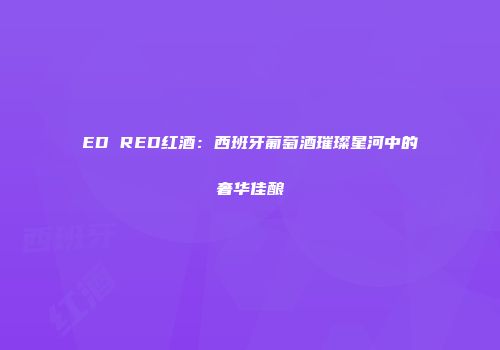 ED RED红酒：西班牙葡萄酒璀璨星河中的奢华佳酿