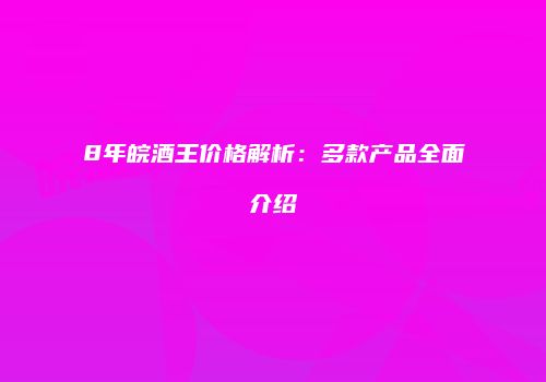8年皖酒王价格解析：多款产品全面介绍