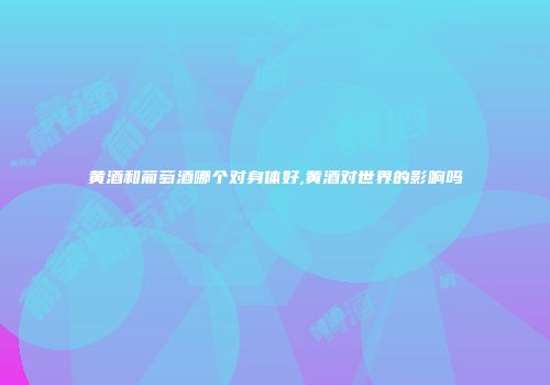 黄酒和葡萄酒哪个对身体好,黄酒对世界的影响吗
