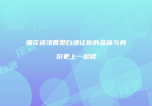 雕花瓷浓香型白酒让你的品味与身份更上一层楼