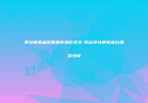 茅台镇窖藏原酿酒市场价多少-乐山茅台镇窖藏白酒多少钱