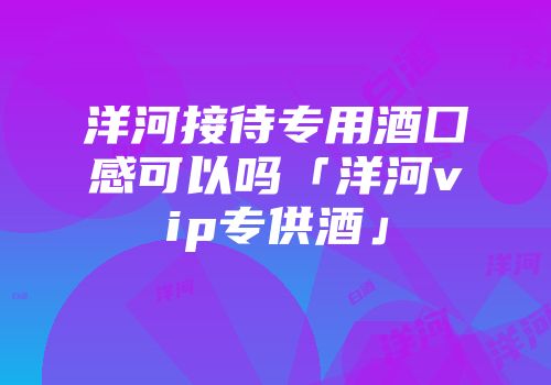 洋河接待专用酒囗感可以吗「洋河vip专供酒」