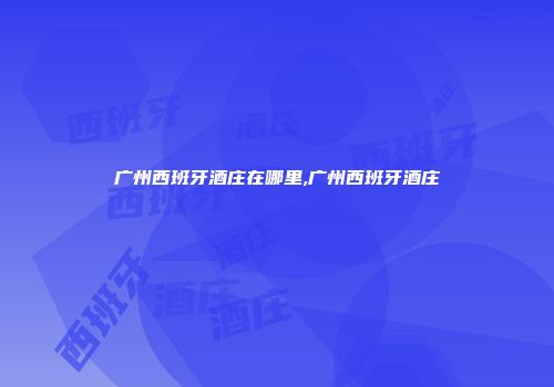 广州西班牙酒庄在哪里,广州西班牙酒庄