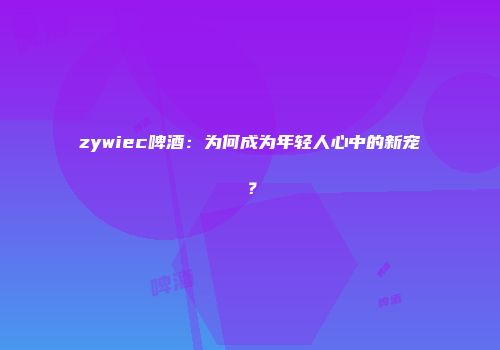 zywiec啤酒：为何成为年轻人心中的新宠？