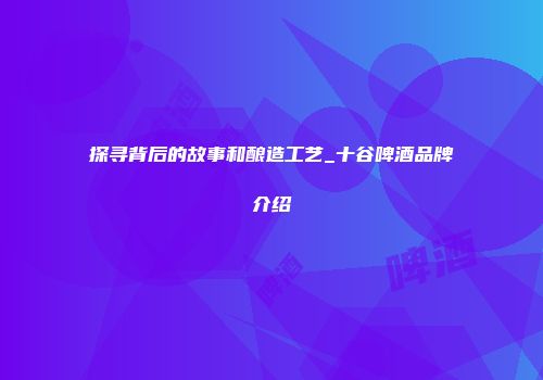 探寻背后的故事和酿造工艺_十谷啤酒品牌介绍